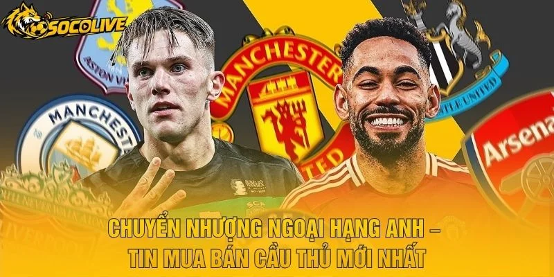 Chuyển Nhượng Ngoại Hạng Anh – Tin Mua Bán Cầu Thủ Mới Nhất