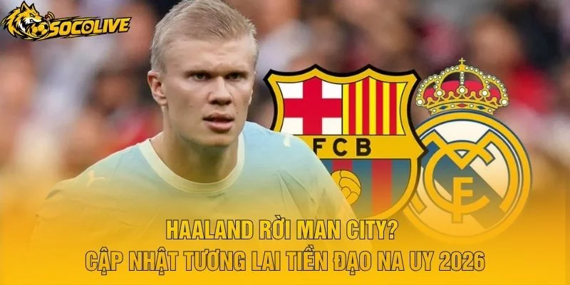 Haaland Rời Man City? Cập Nhật Tương Lai Tiền Đạo Na Uy 2026