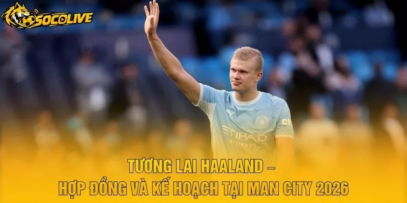 Tương Lai Haaland – Hợp Đồng Và Kế Hoạch Tại Man City 2026