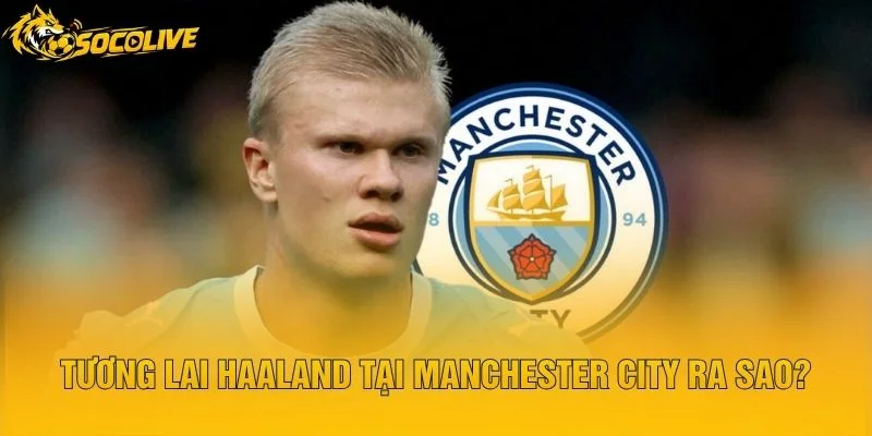 Tương Lai Haaland Tại Manchester City Ra Sao?